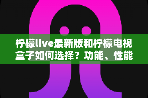 柠檬live最新版和柠檬电视盒子如何选择?功能、性能与性价比全方位选购指南 柠檬live最新版和柠檬电视盒子如何选择?功能、性能与性价比全方位选购指南