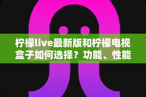 柠檬live最新版和柠檬电视盒子如何选择?功能、性能与性价比全方位选购指南 柠檬live最新版和柠檬电视盒子如何选择?功能、性能与性价比全方位选购指南