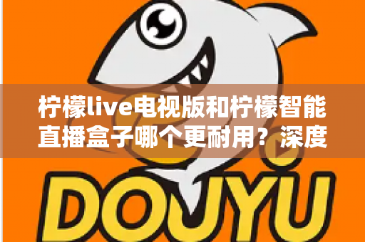 柠檬live电视版和柠檬智能直播盒子哪个更耐用？深度解析使用寿命与选购指南