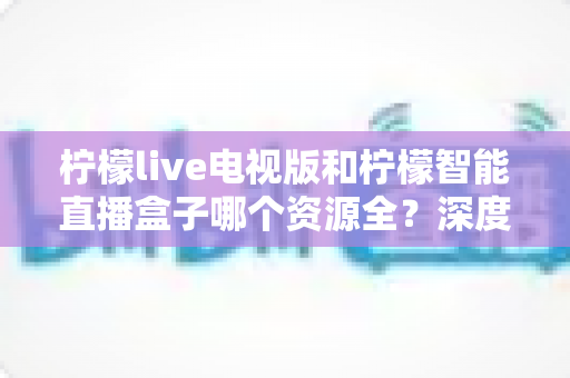 柠檬live电视版和柠檬智能直播盒子哪个资源全？深度对比一次看懂