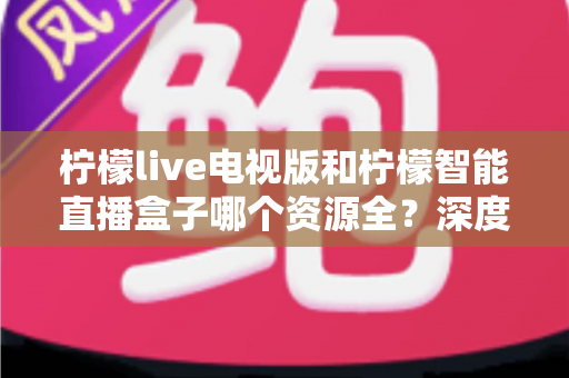 柠檬live电视版和柠檬智能直播盒子哪个资源全？深度对比一次看懂