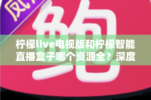 柠檬live电视版和柠檬智能直播盒子哪个资源全？深度对比一次看懂
