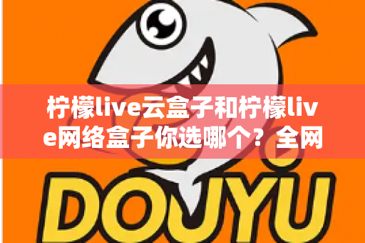 柠檬live云盒子和柠檬live网络盒子你选哪个？全网最全对比测评与选购指南助你避坑