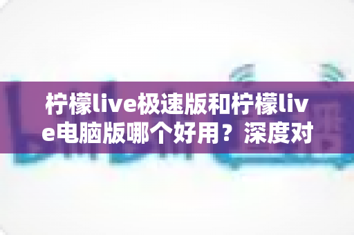柠檬live极速版和柠檬live电脑版哪个好用？深度对比测评帮你选对版本