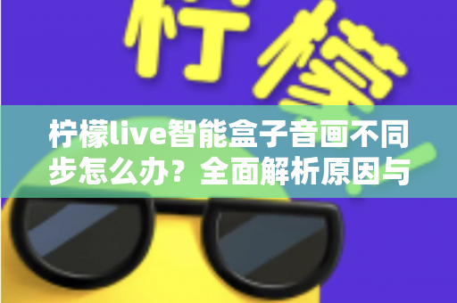 柠檬live智能盒子音画不同步怎么办？全面解析原因与实用解决方案