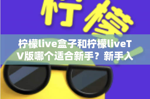 柠檬live盒子和柠檬liveTV版哪个适合新手?新手入门最佳选择全解析 柠檬live盒子和柠檬liveTV版哪个适合新手?新手入门最佳选择全解析
