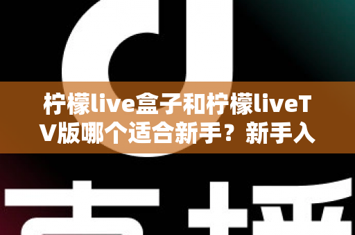 柠檬live盒子和柠檬liveTV版哪个适合新手？新手入门最佳选择全解析