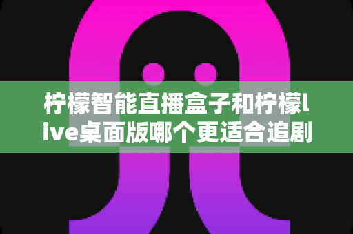 柠檬智能直播盒子和柠檬live桌面版哪个更适合追剧?深度对比帮你选对追剧神器 柠檬智能直播盒子和柠檬live桌面版哪个更适合追剧?深度对比帮你选对追剧神器
