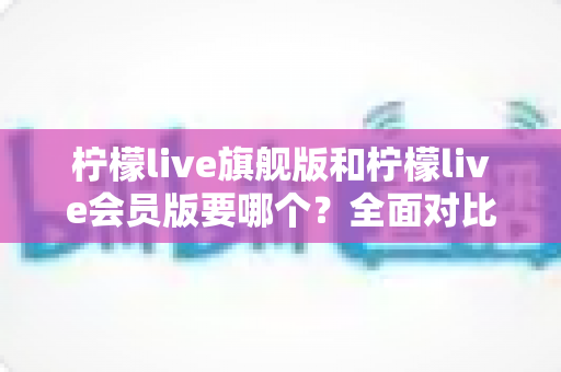 柠檬live旗舰版和柠檬live会员版要哪个？全面对比分析与选购攻略一文搞定