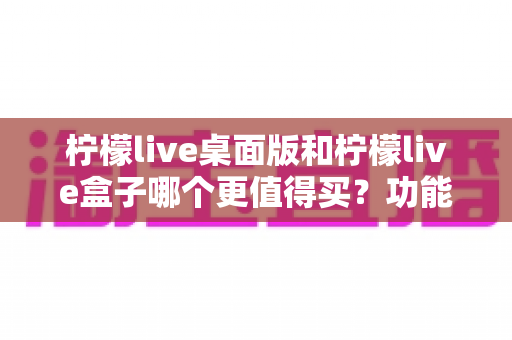 柠檬live桌面版和柠檬live盒子哪个更值得买？功能、价格、适用人群全维度深度选购指南