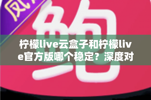 柠檬live云盒子和柠檬live官方版哪个稳定?深度对比评测帮你选出最合适的版本 柠檬live云盒子和柠檬live官方版哪个稳定?深度对比评测帮你选出最合适的版本