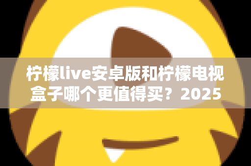 柠檬live安卓版和柠檬电视盒子哪个更值得买?2025年最全选购对比指南,看完不踩坑 柠檬live安卓版和柠檬电视盒子哪个更值得买?2025年最全选购对比指南,看完不踩坑