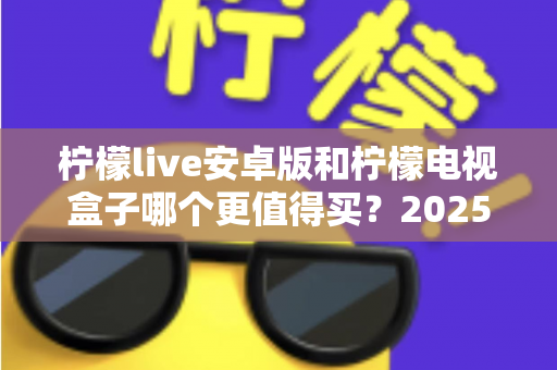 柠檬live安卓版和柠檬电视盒子哪个更值得买?2025年最全选购对比指南,看完不踩坑 柠檬live安卓版和柠檬电视盒子哪个更值得买?2025年最全选购对比指南,看完不踩坑