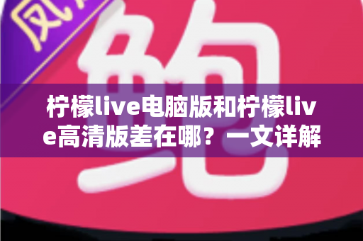 柠檬live电脑版和柠檬live高清版差在哪？一文详解两大版本核心区别，帮你精准选对不踩坑