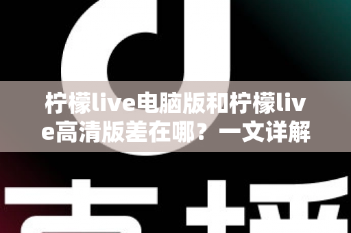 柠檬live电脑版和柠檬live高清版差在哪？一文详解两大版本核心区别，帮你精准选对不踩坑