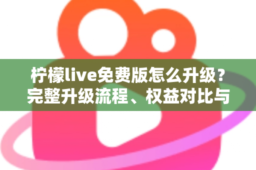 柠檬live免费版怎么升级？完整升级流程、权益对比与疑难解答一网打尽