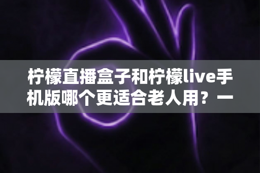 柠檬直播盒子和柠檬live手机版哪个更适合老人用？一文看懂两大优缺点，帮长辈选对不踩坑