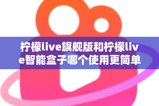 柠檬live旗舰版和柠檬live智能盒子哪个使用更简单？——新手也能秒懂的选购与上手全指南