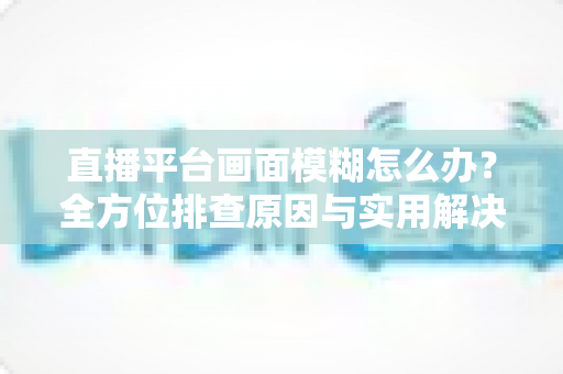 直播平台画面模糊怎么办？全方位排查原因与实用解决技巧，助你快速恢复高清直播画质