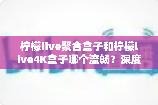 柠檬live聚合盒子和柠檬live4K盒子哪个流畅?深度实测对比助你选对不踩坑 柠檬live聚合盒子和柠檬live4K盒子哪个流畅?深度实测对比助你选对不踩坑