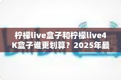 柠檬live盒子和柠檬live4K盒子谁更划算?2025年最全选购对比指南,看完不再纠结! 柠檬live盒子和柠檬live4K盒子谁更划算?2025年最全选购对比指南,看完不再纠结!
