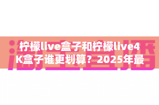 柠檬live盒子和柠檬live4K盒子谁更划算？2025年最全选购对比指南，看完不再纠结！