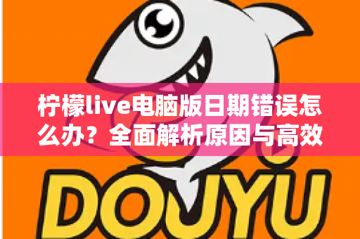 柠檬live电脑版日期错误怎么办？全面解析原因与高效解决方案，助你快速恢复正常使用