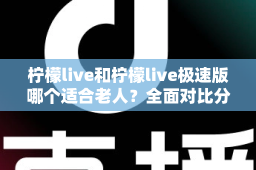 柠檬live和柠檬live极速版哪个适合老人？全面对比分析助您轻松做出最佳选择