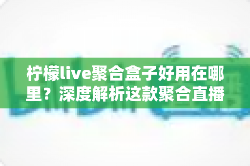 柠檬live聚合盒子好用在哪里？深度解析这款聚合直播神器的核心优势与真实使用体验