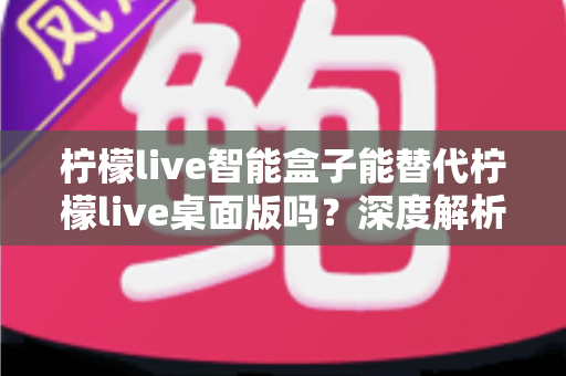 柠檬live智能盒子能替代柠檬live桌面版吗？深度解析功能差异与选购指南