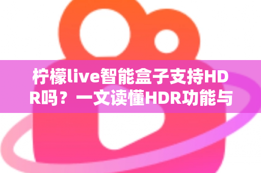 柠檬live智能盒子支持HDR吗？一文读懂HDR功能与选购全攻略