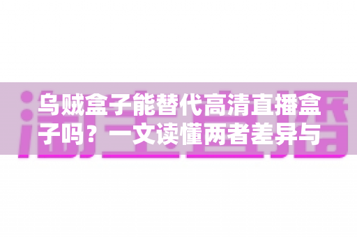 乌贼盒子能替代高清直播盒子吗？一文读懂两者差异与选购指南
