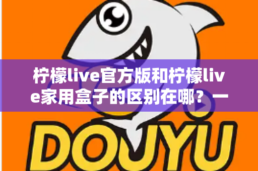 柠檬live官方版和柠檬live家用盒子的区别在哪?一文读懂两大版本差异与选购指南 柠檬live官方版和柠檬live家用盒子的区别在哪?一文读懂两大版本差异与选购指南