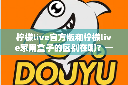 柠檬live官方版和柠檬live家用盒子的区别在哪？一文读懂两大版本差异与选购指南