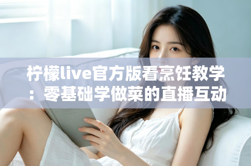 柠檬live官方版看烹饪教学:零基础学做菜的直播互动全新体验指南 柠檬live官方版看烹饪教学:零基础学做菜的直播互动全新体验指南