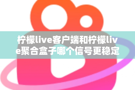 柠檬live客户端和柠檬live聚合盒子哪个信号更稳定？深度对比解析帮你选出最佳观看方案