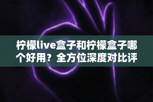 柠檬live盒子和柠檬盒子哪个好用？全方位深度对比评测帮你做出正确选择