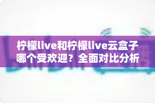 柠檬live和柠檬live云盒子哪个受欢迎？全面对比分析帮你找到最佳选择