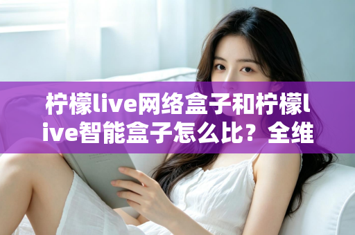 柠檬live网络盒子和柠檬live智能盒子怎么比？全维度选购指南与深度解析帮你一次看懂