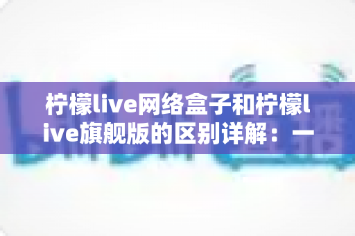 柠檬live网络盒子和柠檬live旗舰版的区别详解:一文看懂两大版本,选对不花冤枉钱 柠檬live网络盒子和柠檬live旗舰版的区别详解:一文看懂两大版本,选对不花冤枉钱