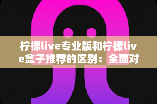 柠檬live专业版和柠檬live盒子推荐的区别：全面对比解析，帮你找到最适合的直播方案