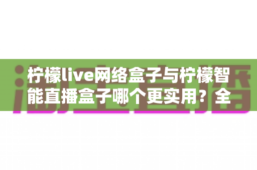 柠檬live网络盒子与柠檬智能直播盒子哪个更实用？全面对比评测帮你选对不选贵
