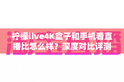 柠檬live4K盒子和手机看直播比怎么样？深度对比评测帮你选对观影方式