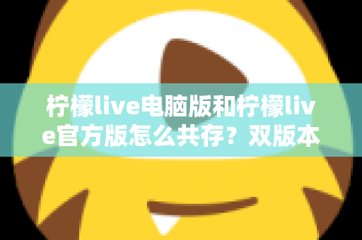 柠檬live电脑版和柠檬live官方版怎么共存？双版本安装使用全攻略，一篇搞定兼容难题