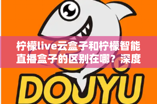 柠檬live云盒子和柠檬智能直播盒子的区别在哪？深度解析帮你选对设备