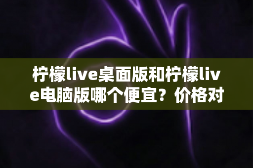 柠檬live桌面版和柠檬live电脑版哪个便宜?价格对比与选购全指南 柠檬live桌面版和柠檬live电脑版哪个便宜?价格对比与选购全指南