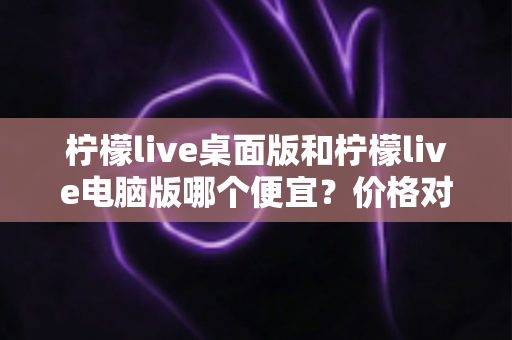 柠檬live桌面版和柠檬live电脑版哪个便宜?价格对比与选购全指南 柠檬live桌面版和柠檬live电脑版哪个便宜?价格对比与选购全指南