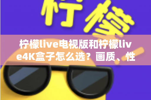 柠檬live电视版和柠檬live4K盒子怎么选？画质、性能、价格三大维度全解析，看完不再纠结