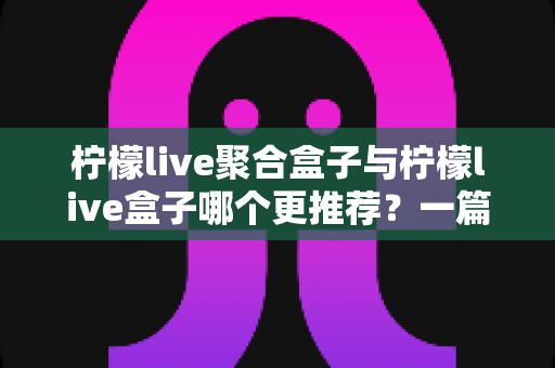 柠檬live聚合盒子与柠檬live盒子哪个更推荐?一篇讲透区别与选购思路的深度对比指南 柠檬live聚合盒子与柠檬live盒子哪个更推荐?一篇讲透区别与选购思路的深度对比指南