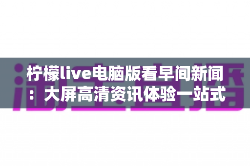 柠檬live电脑版看早间新闻：大屏高清资讯体验一站式实用指南